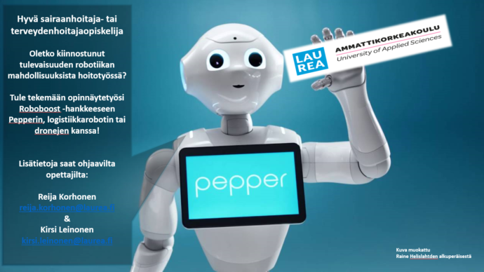 Kuvassa on sosiaalinen robotti Pepper ja seuraava mainosteksti sairaanhoitaja- ja terveydenhoitajaopiskelijoille: “Oletko kiinnostunut tulevaisuuden robotiikan mahdollisuuksista hoitotyössä? Tule tekemään opinnäytetyösi ROBOBOOST- hankkeeseen Pepperin, logistiikkarobotin tai dronejen kanssa. Lisätietoja saat ohjaavilta opettajilta Reija Korhonen ja Kirsi Leinonen.”