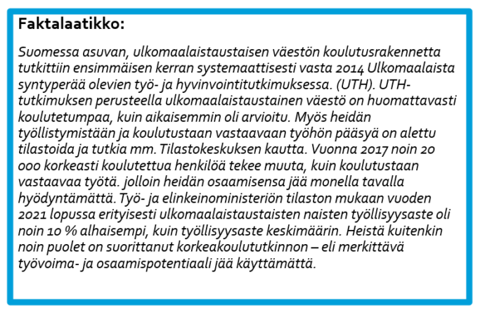 Faktalaatikko Suomessa asuvan, ulkomaalaistaustaisen väestön koulutusrakennetta tutkittiin ensimmäisen kerran systemaattisesti vasta 2014 Ulkomaalaista syntyperää olevien työ- ja hyvinvointitutkimuksessa. (UTH). UTH- tutkimuksen perusteella ulkomaalaistaustainen väestö on huomattavasti koulutetumpaa, kuin aikaisemmin oli arvioitu. Myös heidän työllistymistään ja koulutustaan vastaavaan työhön pääsyä on alettu tilastoida ja tutkia mm. Tilastokeskuksen kautta. Vuonna 2017 noin 20 000 korkeasti koulutettua henkilöä tekee muuta, kuin koulutustaan vastaavaa työtä. jolloin heidän osaamisensa jää monella tavalla hyödyntämättä. Työ- ja elinkeinoministeriön tilaston mukaan vuoden 2021 lopussa erityisesti ulkomaalaistaustaisten naisten työllisyysaste oli noin 10 % alhaisempi, kuin työllisyysaste keskimäärin. Heistä kuitenkin noin puolet on suorittanut korkeakoulututkinnon – eli merkittävä työvoima- ja osaamispotentiaali jää käyttämättä. 