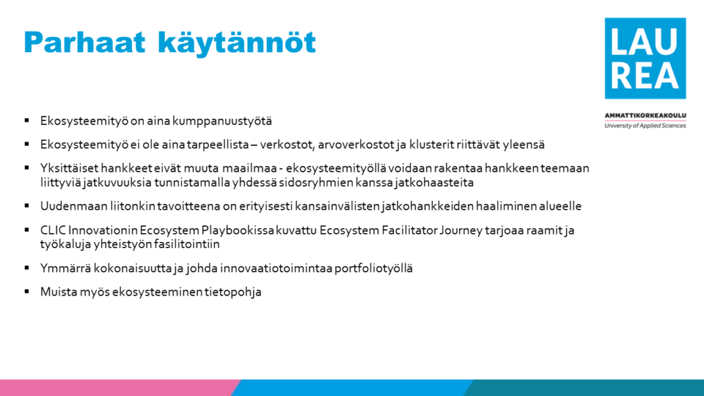 Kuva esittää listan ekosysteemityön parhaista käytännöistä Laurea-ammattikorkeakoulun kontekstissa. Listassa mainitaan:

-	Ekosysteemityö on aina kumppanuustyötä.
-	Ekosysteemityö ei ole aina tarpeellista – verkostot, arvoverkostot ja klusterit riittävät yleensä.
-	Yksittäiset hankkeet eivät muuta maailmaa – ekosysteemityöllä voidaan rakentaa hankkeen teemaan liittyviä jatkuvuuksia tunnistamalla yhdessä sidosryhmien kanssa jatkohaasteita.
-	Uudenmaan liiton tavoitteena on erityisesti kansainvälisten jatkohankkeiden haaliminen alueelle.
-	CLIC Innovationin Ecosystem Playbookissa kuvattu Ecosystem Facilitator Journey tarjoaa raamit ja työkaluja yhteistyön fasilitointiin.
-	Ymmärrä kokonaisuutta ja johda innovaatiotoimintaa portfoliotyöllä.
-	Muista myös ekosysteeminen tietopohja.
Kuvan yläosassa lukee "Parhaat käytännöt" ja oikeassa yläkulmassa on Laurea-ammattikorkeakoulun logo.
