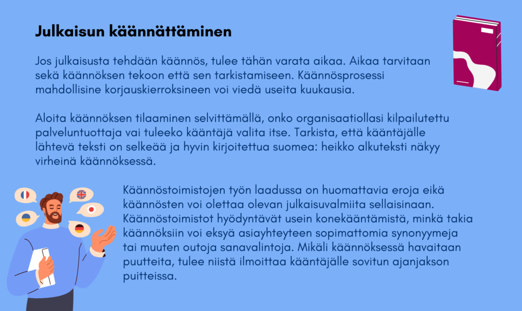 Varaa julkaisun kääntämistä varten aikaa sekä käännöksen tekoon että tarkistamiseen. Käännösprosessi mahdollisine korjauskierroksineen voi viedä useita kuukausia. Aloita käännöksen tilaaminen selvittämällä, onko organisaatiollasi kilpailutettu palveluntuottaja vai tuleeko kääntäjä valita itse. Tarkista, että kääntäjälle lähtevä teksti on selkeää ja hyvin kirjoitettua suomea: heikko alkuteksti näkyy virheinä käännöksessä. Käännöstoimistojen työn laadussa on huomattavia eroja eikä käännösten voi olettaa olevan julkaisuvalmiita sellaisinaan. Käännöstoimistot hyödyntävät usein konekääntämistä, minkä takia käännöksiin voi eksyä asiayhteyteen sopimattomia synonyymeja tai muuten outoja sanavalintoja. Mikäli käännöksessä havaitaan puutteita, tulee niistä ilmoittaa kääntäjälle sovitun ajanjakson puitteissa.   