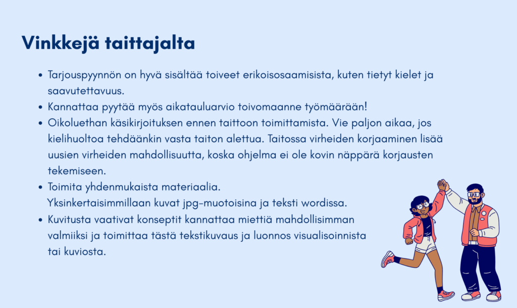 Tarjouspyynnön tulisi sisältää toiveet erikoisosaamisista, kuten kielet ja saavutettavuus. 2. Kannattaa pyytää aikatauluarvio toivomaanne työmäärään. 3. Oikoluethan käsikirjoituksen ennen taittoon toimittamista. Virheiden korjaaminen taiton alettua vie paljon aikaa ja lisää uusien virheiden mahdollisuutta koska taitto-ohjelma ei ole kovin näppärä korjausten tekemiseen. 4. Toimita yhdenmukaista materiaalia, kuten kuvat jpg-muodossa ja tekstit wordissä. 5. Kuvitusta vaativat konseptit kannattaa miettiä mahdollisimman valmiiksi ja toimittaa tästä tekstikuvaus ja luonnos visualisoinnista tai kuviosta. 