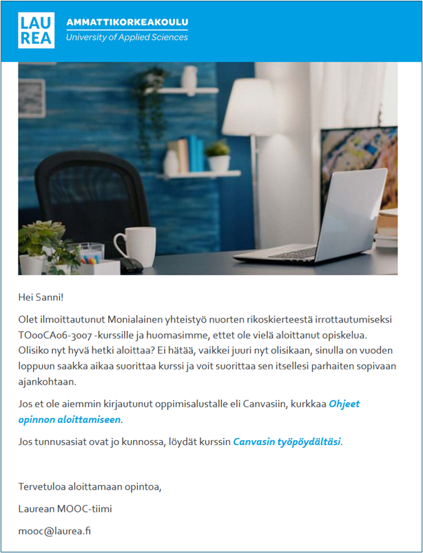  Esimerkkiviesti. ”Hei Sanni! Olet ilmoittautunut Monialainen yhteistyö nuorten rikoskierteestä irrottautumiseksi TO00CA06-3007 -kurssille ja huomasimme, ettet ole vielä aloittanut opiskelua. Olisiko nyt hyvä hetki aloittaa? Ei hätää, vaikkei juuri nyt olisikaan, sinulla on vuoden loppuun saakka aikaa suorittaa kurssi ja voit suorittaa sen itsellesi parhaiten sopivaan ajankohtaan. Jos et ole aiemmin kirjautunut oppimisalustalle eli Canvasiin, kurkkaa ohjeet opinnon aloittamiseen. Jos tunnusasiat ovat jo kunnossa, löydät kurssin Canvasin työpöydältäsi. Tervetuloa aloittamaan opintoa, Laurean MOOC-tiimi, mooc@laurea.fi