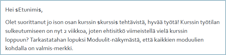 Hei $Etunimi$, Olet suorittanut jo ison osan kurssin $kurssi$ tehtävistä, hyvää työtä! Kurssin työtilan sulkeutumiseen on nyt 2 viikkoa, joten ehtisitkö viimeistellä vielä kurssin loppuun? Tarkastathan lopuksi Moduulit-näkymästä, että kaikkien moduulien kohdalla on valmis-merkki.