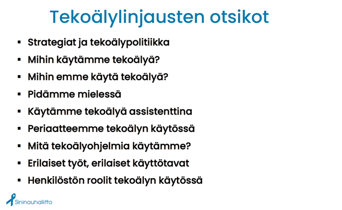Kuvassa Sininauhaliiton tekoälylinjauksissaan käsittelemiä asioita kuten mihin tekoälyä käytetään ja ei käytetä, mitä on hyvä pitää mielessä tekoälyä käytettäessä, tekoälyn käytön periaatteet, mitä tekoälyohjelmia käytetään sekä huomioidaan erilaiset roolit ja tehtävät ja näistä johtuvat erilaiset käyttötavat. 