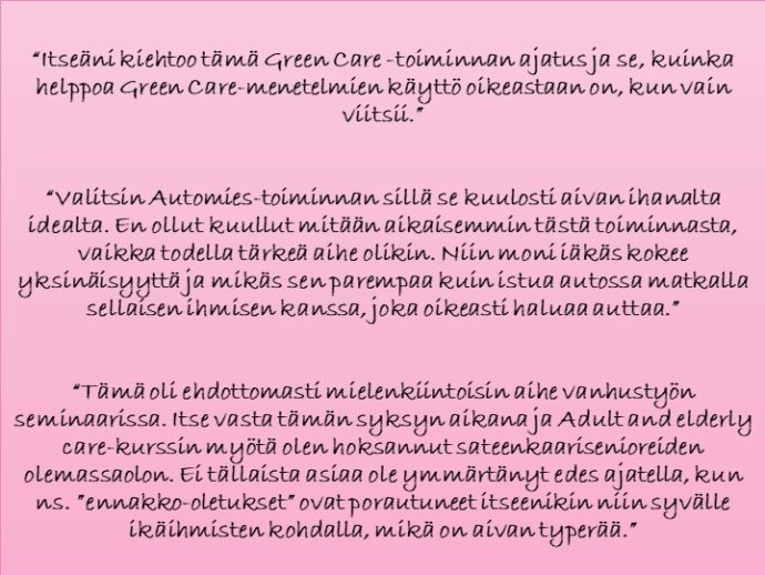 : Ote 1: “Itseäni kiehtoo Green Care –toiminnan ajatus ja se, kuinka helppoa Green Care – menetelmien käyttö oikeastaan on, kun vain viitsii.” Ote 2: “Valitsin Automies-toiminnan, sillä se kuulosti aivan ihanalta idealta. En ollut kuullut mitään aikaisemmin tästä toiminnasta, vaikka todella tärkeä aihe olikin. Niin moni iäkäs kokee yksinäisyyttä ja mikäs sen parempaa kuin istua autossa matkalla sellaisen ihmisen kanssa, joka oikeasti haluaa auttaa.” Ote 3: Tämä oli ehdottomasti mielenkiintoisin aihe vanhustyön seminaarissa. Itse vasta tämän syksyn aikana ja Adult and elderly care –kurssin myötä olen hoksannut sateenkaarisenioreiden olemassaolon. Ei tällaista asiaa ole ymmärtänyt edes ajatella, kun ns. “ennakko-oletukset” ovat porautuneet itseenikin niin syvälle ikäihmisten kohdalla, mikä on aivan typerää.” 