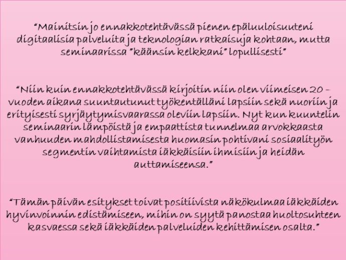 Ote 1: “Mainitsin jo ennakkotehtävässä pienen epäluuloisuuteni digitaalisia palveluita ja teknologiaratkaisuja kohtaan, mutta seminaarissa “käänsin kelkkani” lopullisesti.” Ote 2: “Niin kuin ennakkotehtävässä kirjoitin, niin olen viimeisen 20 vuoden aikana suuntautunut työkentälläni lapsiin sekä nuoriin ja erityisesti syrjäytymisvaarassa oleviin lapsiin. Nyt kun kuuntelin seminaarin lämpöistä ja empaattista tunnelmaa arvokkaasta vanhuuden mahdollistamisesta, huomasin pohtivani sosiaalityön segmentin vaihtamista iäkkäisiin ihmisiin ja heidän auttamiseensa.” Ote 3: “Tämän päivän esitykset toivat positiivista näkökulmaa iäkkäiden hyvinvoinnin edistämiseen, mihin on syytä panostaa huoltosuhteen kasvaessa sekä iäkkäiden palveluiden kehittämisen osalta.” 