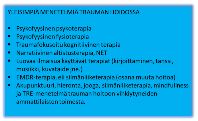 Yleisimpiä menetelmiä trauman hoidossa: psykofyysinen psykoterapia tai fysioterapia, traumafokusoitu kognitiivinen terapia, narratiivinen altistusterapia NET, Luovaa ilmaisua käyytävät terapiat ( kirjoittaminen, tanssi, musiikki, kuvataide, jne.), EMDR-terapia eli silmänliiketerapia (osana muuta hoitoa), akupunktuuri, hieronta, jooga, silmänliiketerapia, mindfulness ja TRE-menetelmä trauman hoitoon vihkiytyneiden ammattilaisten toimesta.