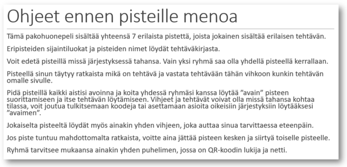 Tämä pakohuonepeli sisältää yhteensä 7 erilaista pistettä, joista jokainen sisältää erilaisen tehtävän. Eripisteiden sijaintiluokat ja pisteiden nimet löydät tehtäväkirjasta. Voit edetä pisteillä missä järjestyksessä tahansa. Vain yksi ryhmä saa olla yhdellä pisteellä kerrallaan. Pisteellä sinun täytyy ratkaista mikä on tehtävä ja vastata tehtävään tähän vihkoon kunkin tehtävän omalle sivulle. Pidä pisteillä kaikki aistisi avoinna ja koita yhdessä ryhmäsi kanssa löytää ”avain” pisteen suorittamiseen ja itse tehtävän löytämiseen. Vihjeet ja tehtävät voivat olla missä tahansa kohtaa tilassa, voit joutua tulkitsemaan koodeja tai asettamaan asioita oikeisiin järjestyksiin löytääksesi ”avaimen”. Jokaiselta pisteeltä löydät myös ainakin yhden vihjeen, joka auttaa sinua tarvittaessa eteenpäin. Jos piste tuntuu mahdottomalta ratkaista, voitte aina jättää pisteen kesken ja siirtyä toiselle pisteelle. Ryhmä tarvitsee mukaansa ainakin yhden puhelimen, jossa on QR-koodin lukija ja netti.