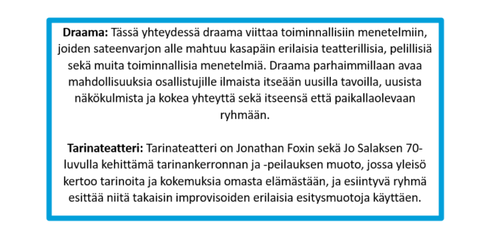 Draama: Tässä yhteydessä draama viittaa toiminnallisiin menetelmiin, joiden sateenvarjon alle mahtuu kasapäin erilaisia teatterillisia, pelillisiä sekä muita toiminnallisia menetelmiä. Draama parhaimmillaan avaa mahdollisuuksia osallistujille ilmaista itseään uusilla tavoilla, uusista näkökulmista ja kokea yhteyttä sekä itseensä että paikallaolevaan ryhmään. Tarinateatteri: Tarinateatteri on Jonathan Foxin sekä Jo Salaksen 70-luvulla kehittämä tarinankerronnan ja -peilauksen muoto, jossa yleisö kertoo tarinoita ja kokemuksia omasta elämästään, ja esiintyvä ryhmä esittää niitä takaisin improvisoiden erilaisia esitysmuotoja käyttäen.