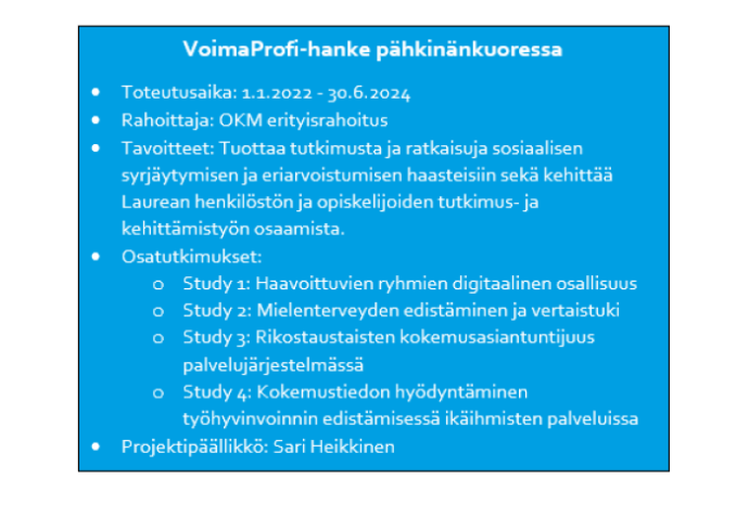 VoimaProfi-hanke pähkinänkuoressa • Toteutusaika: 1.1.2022 - 30.6.2024 • Rahoittaja: OKM erityisrahoitus • Tavoitteet: Tuottaa tutkimusta ja ratkaisuja sosiaalisen syrjäytymisen ja eriarvoistumisen haasteisiin sekä kehittää Laurean henkilöstön ja opiskelijoiden tutkimus- ja kehittämistyön osaamista. • Osatutkimukset: o Study 1: Haavoittuvien ryhmien digitaalinen osallisuus o Study 2: Mielenterveyden edistäminen ja vertaistuki o Study 3: Rikostaustaisten kokemusasiantuntijuus palvelujärjestelmässä o Study 4: Kokemustiedon hyödyntäminen työhyvinvoinnin edistämisessä ikäihmisten palveluissa • Projektipäällikkö: Sari Heikkinen 