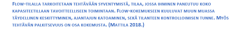 FLOW-TILALLA TARKOITETAAN TEHTÄVÄÄN SYVENTYMISTÄ, TILAA, JOSSA IHMINEN PANEUTUU KOKO KAPASITEETILLAAN TAVOITTEELLISEEN TOIMINTAAN. FLOW-KOKEMUKSEEN KUULUVAT MUUN MUASSA TÄYDELLINEN KESKITTYMINEN, AJANTAJUN KATOAMINEN, SEKÄ TILANTEEN KONTROLLOIMISEN TUNNE. MYÖS TEHTÄVÄN PALKITSEVUUS ON OSA KOKEMUSTA. (MATTILA 2018.)