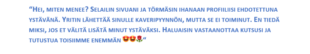 “HEI, MITEN MENEE? SELAILIN SIVUANI JA TÖRMÄSIN IHANAAN PROFIILIISI EHDOTETTUNA YSTÄVÄNÄ. YRITIN LÄHETTÄÄ SINULLE KAVERIPYYNNÖN, MUTTA SE EI TOIMINUT. EN TIEDÄ MIKSI, JOS ET VÄLITÄ LISÄTÄ MINUT YSTÄVÄKSI. HALUAISIN VASTAANOTTAA KUTSUSI JA TUTUSTUA TOISIIMME ENEMMÄN “ .