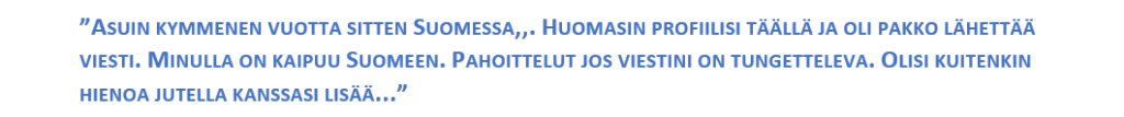 ”ASUIN KYMMENEN VUOTTA SITTEN SUOMESSA,,. HUOMASIN PROFIILISI TÄÄLLÄ JA OLI PAKKO LÄHETTÄÄ VIESTI. MINULLA ON KAIPUU SUOMEEN. PAHOITTELUT JOS VIESTINI ON TUNGETTELEVA. OLISI KUITENKIN HIENOA JUTELLA KANSSASI LISÄÄ...”.