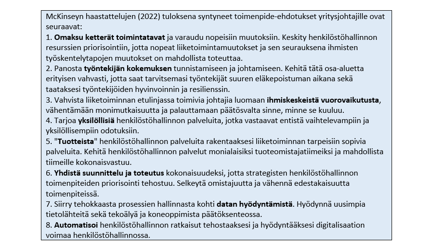 McKinseyn haastattelujen (2022) tuloksena syntyneet toimenpide-ehdotukset yritysjohtajille ovat seuraavat:
1. Omaksu ketterät toimintatavat ja varaudu nopeisiin muutoksiin. Keskity henkilöstöhallinnon resurssien priorisointiin, jotta nopeat liiketoimintamuutokset ja sen seurauksena ihmisten työskentelytapojen muutokset on mahdollista toteuttaa.
2. Panosta työntekijän kokemuksen tunnistamiseen ja johtamiseen. Kehitä tätä osa-aluetta erityisen vahvasti, jotta saat tarvitsemasi työntekijät suuren eläkepoistuman aikana sekä taataksesi työntekijöiden hyvinvoinnin ja resilienssin.
3. Vahvista liiketoiminnan etulinjassa toimivia johtajia luomaan ihmiskeskeistä vuorovaikutusta, vähentämään monimutkaisuutta ja palauttamaan päätösvalta sinne, minne se kuuluu.
4. Tarjoa yksilöllisiä henkilöstöhallinnon palveluita, jotka vastaavat entistä vaihtelevampiin ja yksilöllisempiin odotuksiin.
5. "Tuotteista" henkilöstöhallinnon palveluita rakentaaksesi liiketoiminnan tarpeisiin sopivia palveluita. Kehitä henkilöstöhallinnon palvelut monialaisiksi tuoteomistajatiimeiksi ja mahdollista tiimeille kokonaisvastuu.
6. Yhdistä suunnittelu ja toteutus kokonaisuudeksi, jotta strategisten henkilöstöhallinnon toimenpiteiden priorisointi tehostuu. Selkeytä omistajuutta ja vähennä edestakaisuutta toimenpiteissä.
7. Siirry tehokkaasta prosessien hallinnasta kohti datan hyödyntämistä. Hyödynnä uusimpia tietolähteitä sekä tekoälyä ja koneoppimista päätöksenteossa.
8. Automatisoi henkilöstöhallinnon ratkaisut tehostaaksesi ja hyödyntääksesi digitalisaation voimaa henkilöstöhallinnossa.
