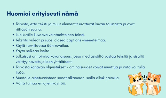 : Tiivistelmä artikkelissa esitetyistä suosituksista. Tarkista, että teksti ja muut elementit erottuvat kuvan taustasta ja ovat riittävän suuria. Luo kuville kuvaava vaihtoehtoinen teksti. Tekstitä videot ja suosi closed captions -menetelmää. Käytä tarvittaessa äänikuvailua. Käytä selkeää kieltä. Julkaisusi tulee olla toimiva kokonaisuus, jossa mediasisältö vastaa tekstiä ja sisältö välittyy havaitsijalleen yhtäläisesti. Tarkasta kanavan ohjeistukset. Ominaisuudet voivat muuttua ja niitä voi tulla lisää. Muotoile aihetunnisteen sanat alkamaan isoilla alkukirjaimilla. Vältä turhaa emojien käyttöä.  